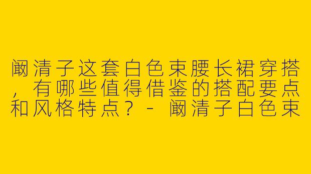 阚清子这套白色束腰长裙穿搭，有哪些值得借鉴的搭配要点和风格特点？-阚清子白色束腰长裙穿搭