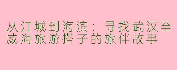 从江城到海滨:寻找武汉至威海旅游搭子的旅伴故事