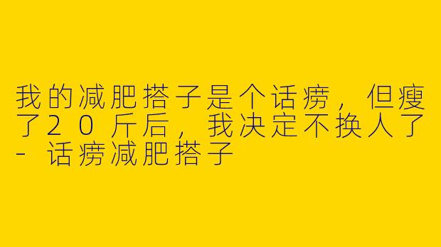 我的减肥搭子是个话痨,但瘦了20斤后,我决定不换人了-话痨减肥搭子