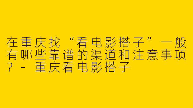 在重庆找“看电影搭子”一般有哪些靠谱的渠道和注意事项?-重庆看电影搭子
