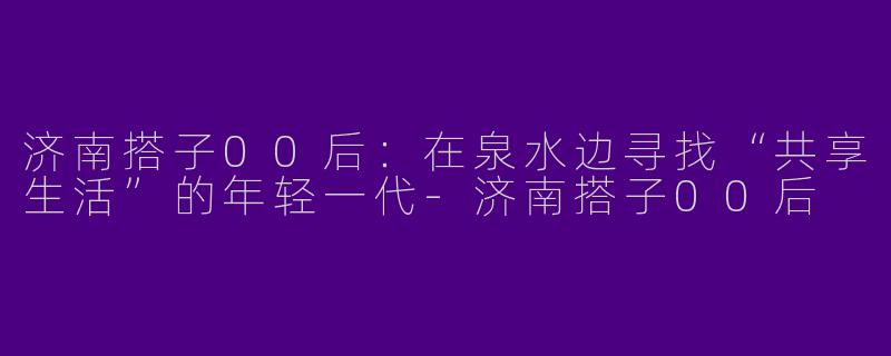 济南搭子00后：在泉水边寻找“共享生活”的年轻一代-济南搭子00后