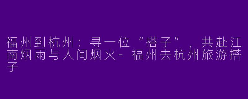 福州到杭州：寻一位“搭子”，共赴江南烟雨与人间烟火-福州去杭州旅游搭子