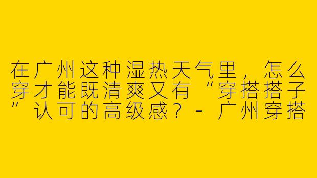 在广州这种湿热天气里，怎么穿才能既清爽又有“穿搭搭子”认可的高级感？-广州穿搭搭子