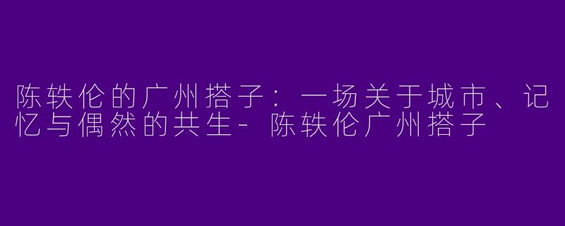 陈轶伦的广州搭子:一场关于城市、记忆与偶然的共生-陈轶伦广州搭子