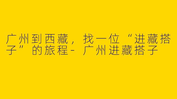广州到西藏,找一位“进藏搭子”的旅程-广州进藏搭子