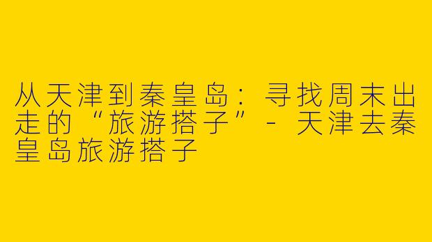 从天津到秦皇岛:寻找周末出走的“旅游搭子”-天津去秦皇岛旅游搭子