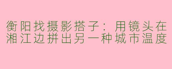 衡阳找摄影搭子:用镜头在湘江边拼出另一种城市温度