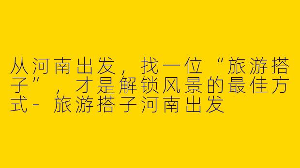 从河南出发,找一位“旅游搭子”,才是解锁风景的最佳方式-旅游搭子河南出发