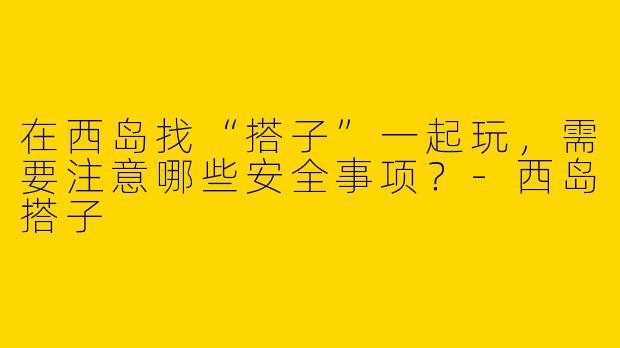 在西岛找“搭子”一起玩，需要注意哪些安全事项？-西岛搭子