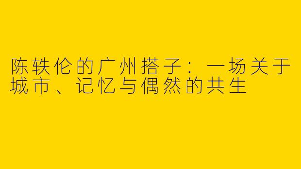 陈轶伦的广州搭子:一场关于城市、记忆与偶然的共生
