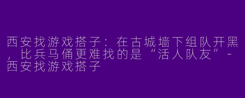西安找游戏搭子：在古城墙下组队开黑，比兵马俑更难找的是“活人队友”-西安找游戏搭子