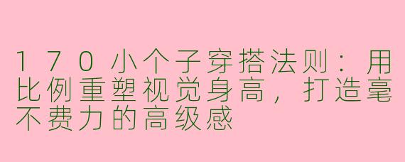 170小个子穿搭法则：用比例重塑视觉身高，打造毫不费力的高级感