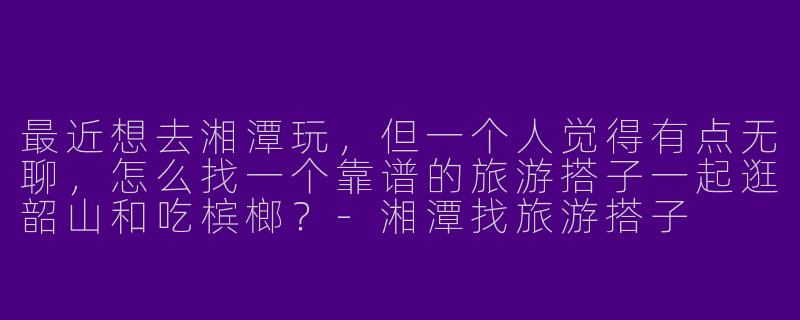 最近想去湘潭玩，但一个人觉得有点无聊，怎么找一个靠谱的旅游搭子一起逛韶山和吃槟榔？-湘潭找旅游搭子