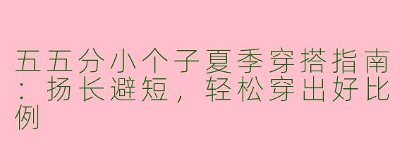 五五分小个子夏季穿搭指南：扬长避短，轻松穿出好比例