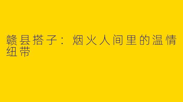 赣县搭子:烟火人间里的温情纽带