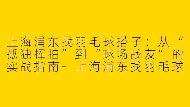 上海浦东找羽毛球搭子:从“孤独挥拍”到“球场战友”的实战指南-上海浦东找羽毛球搭子