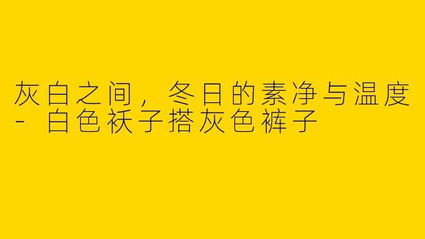 灰白之间,冬日的素净与温度-白色袄子搭灰色裤子