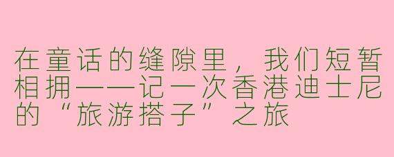 在童话的缝隙里,我们短暂相拥——记一次香港迪士尼的“旅游搭子”之旅