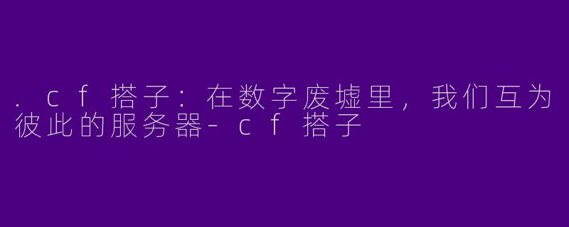 .cf搭子:在数字废墟里,我们互为彼此的服务器-cf搭子