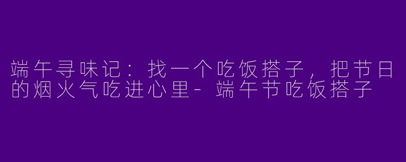 端午寻味记:找一个吃饭搭子,把节日的烟火气吃进心里-端午节吃饭搭子