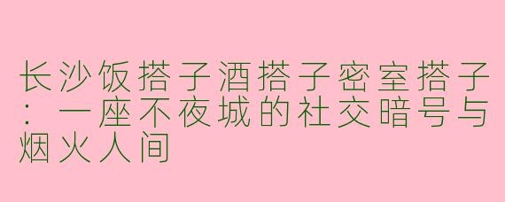 长沙饭搭子酒搭子密室搭子:一座不夜城的社交暗号与烟火人间