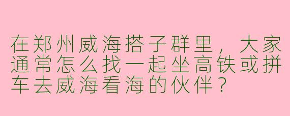 在郑州威海搭子群里，大家通常怎么找一起坐高铁或拼车去威海看海的伙伴？