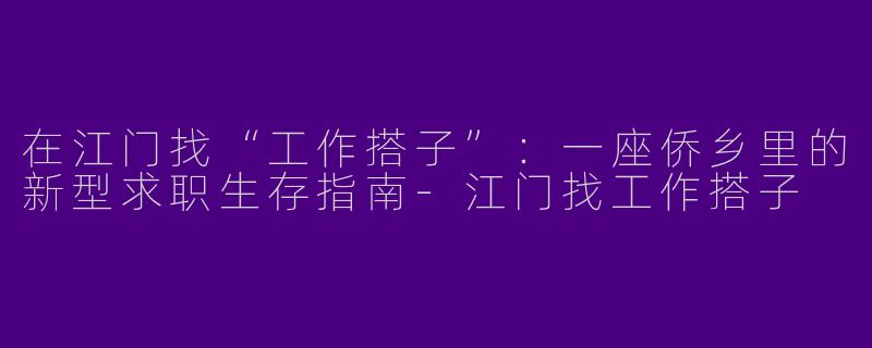 在江门找“工作搭子”:一座侨乡里的新型求职生存指南-江门找工作搭子