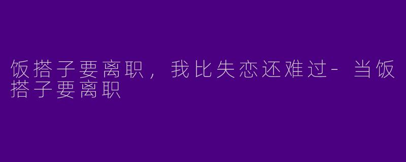 饭搭子要离职,我比失恋还难过-当饭搭子要离职