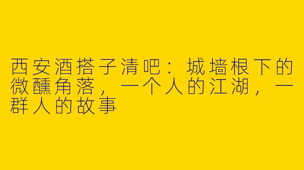 西安酒搭子清吧:城墙根下的微醺角落,一个人的江湖,一群人的故事