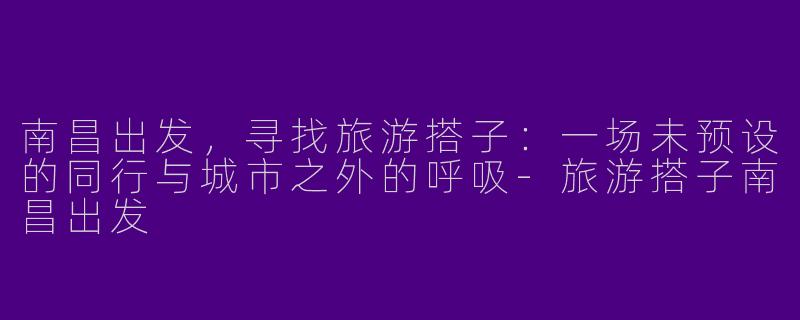 南昌出发,寻找旅游搭子:一场未预设的同行与城市之外的呼吸-旅游搭子南昌出发
