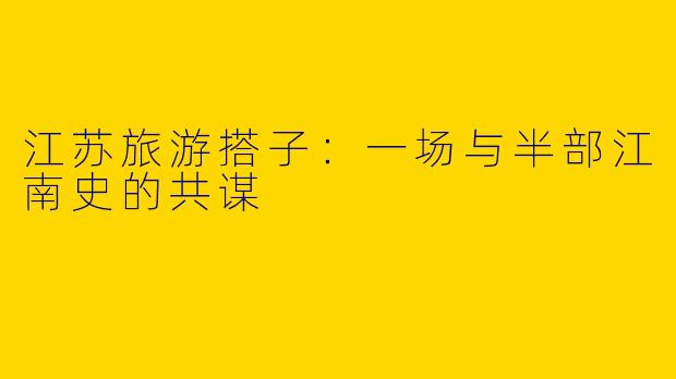 江苏旅游搭子:一场与半部江南史的共谋