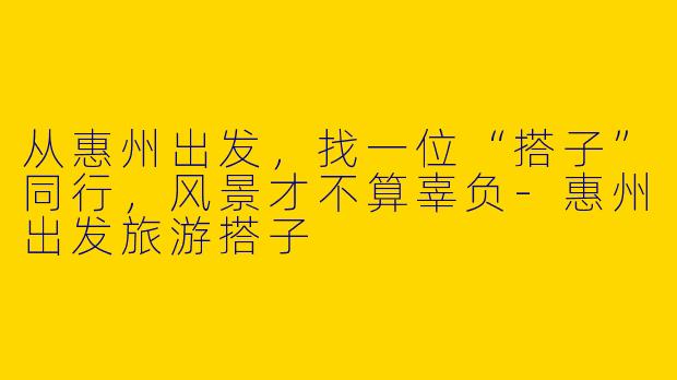 从惠州出发,找一位“搭子”同行,风景才不算辜负-惠州出发旅游搭子