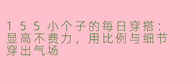 155小个子的每日穿搭：显高不费力，用比例与细节穿出气场