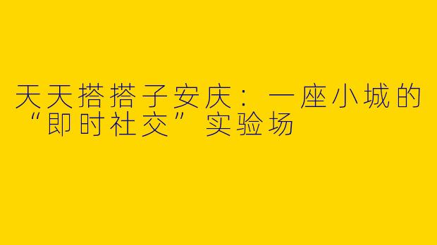 天天搭搭子安庆:一座小城的“即时社交”实验场