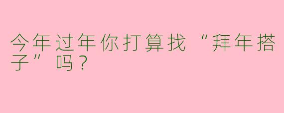 今年过年你打算找“拜年搭子”吗？