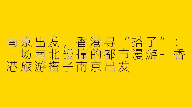 南京出发,香港寻“搭子”:一场南北碰撞的都市漫游-香港旅游搭子南京出发