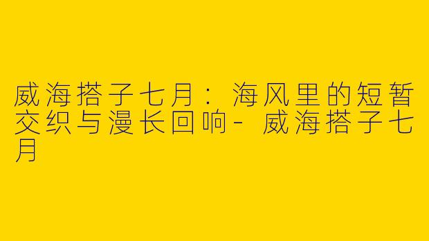 威海搭子七月:海风里的短暂交织与漫长回响-威海搭子七月