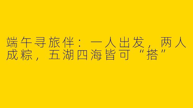 端午寻旅伴：一人出发，两人成粽，五湖四海皆可“搭”