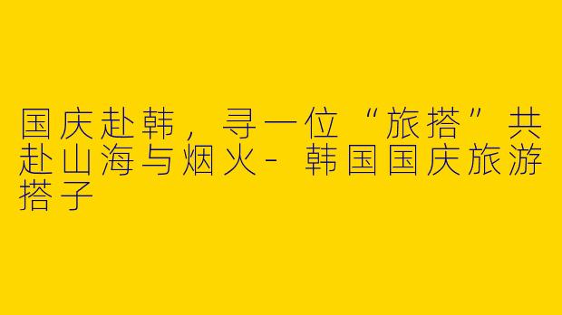 国庆赴韩,寻一位“旅搭”共赴山海与烟火-韩国国庆旅游搭子