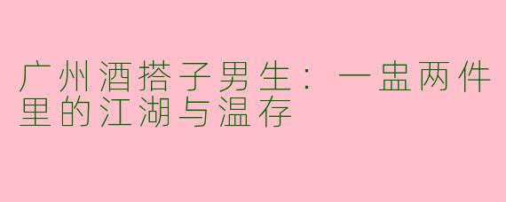 广州酒搭子男生:一盅两件里的江湖与温存