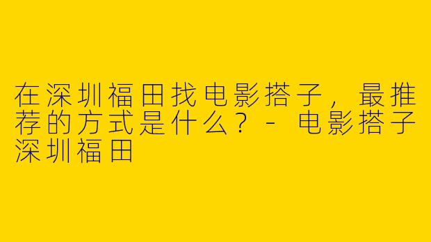 在深圳福田找电影搭子,最推荐的方式是什么?-电影搭子深圳福田