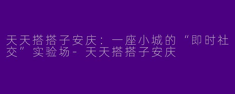 天天搭搭子安庆:一座小城的“即时社交”实验场-天天搭搭子安庆