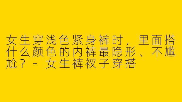 女生穿浅色紧身裤时,里面搭什么颜色的内裤最隐形、不尴尬?-女生裤衩子穿搭