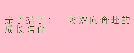亲子搭子:一场双向奔赴的成长陪伴