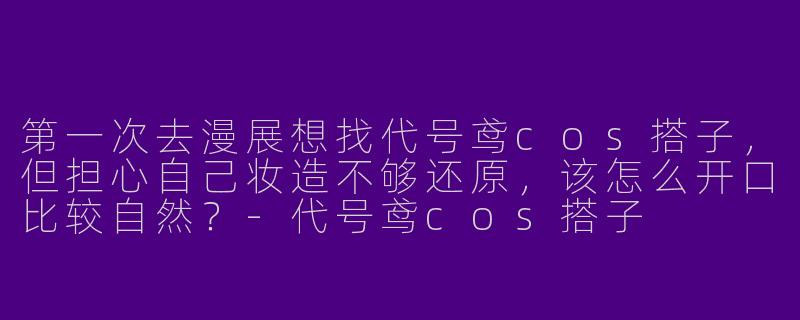 第一次去漫展想找代号鸢cos搭子,但担心自己妆造不够还原,该怎么开口比较自然?-代号鸢cos搭子