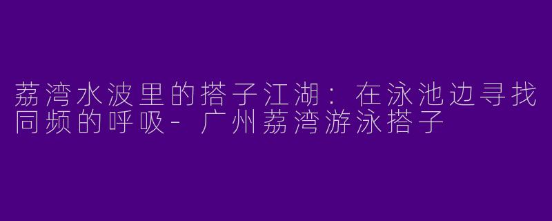 荔湾水波里的搭子江湖：在泳池边寻找同频的呼吸-广州荔湾游泳搭子
