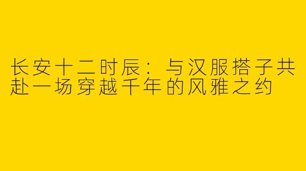 长安十二时辰:与汉服搭子共赴一场穿越千年的风雅之约