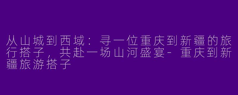 从山城到西域：寻一位重庆到新疆的旅行搭子，共赴一场山河盛宴-重庆到新疆旅游搭子
