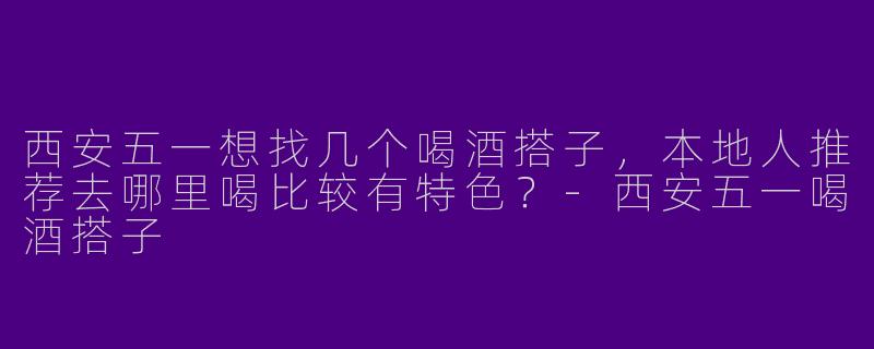 西安五一想找几个喝酒搭子,本地人推荐去哪里喝比较有特色?-西安五一喝酒搭子