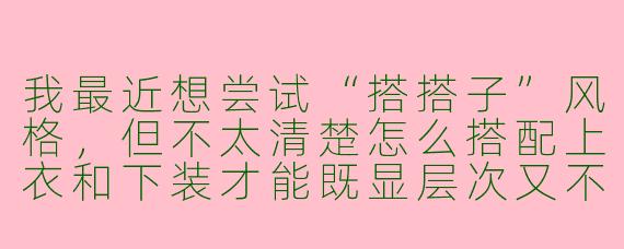 我最近想尝试“搭搭子”风格,但不太清楚怎么搭配上衣和下装才能既显层次又不违和,能给我一个具体的推荐方案吗?